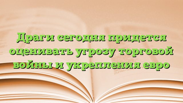 Драги сегодня придется оценивать угрозу торговой войны и укрепления евро