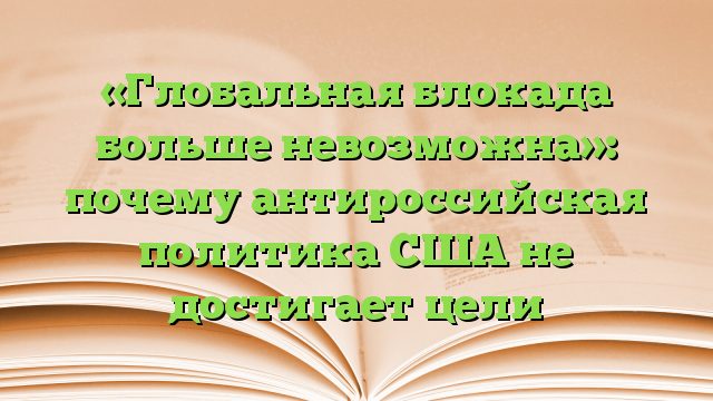 «Глобальная блокада больше невозможна»: почему антироссийская политика США не достигает цели