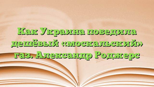 Как Украина победила дешёвый «москальский» газ. Александр Роджерс