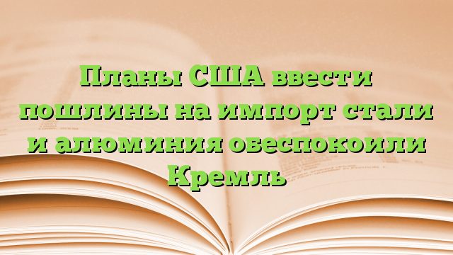 Планы США ввести пошлины на импорт стали и алюминия обеспокоили Кремль