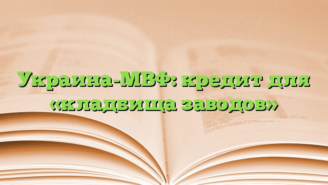 Украина-МВФ: кредит для «кладбища заводов»