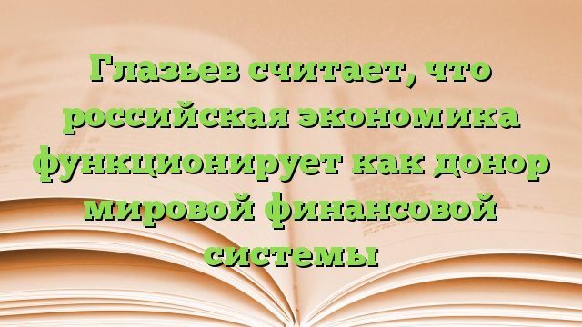 Глазьев считает, что российская экономика функционирует как донор мировой финансовой системы