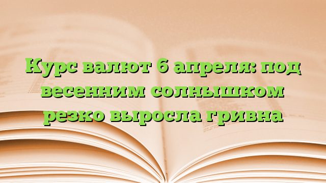 Курс валют 6 апреля: под весенним солнышком резко выросла гривна