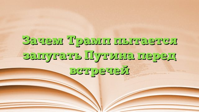 Зачем Трамп пытается запугать Путина перед встречей